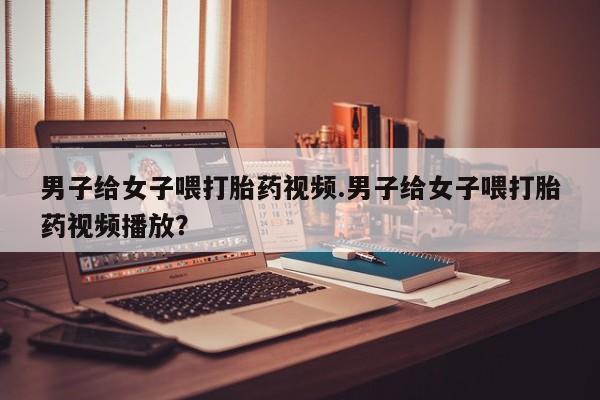 推荐个卖打胎药微信联系方式男子给女子喂打胎药视频.男子给女子喂打胎药视频播放？