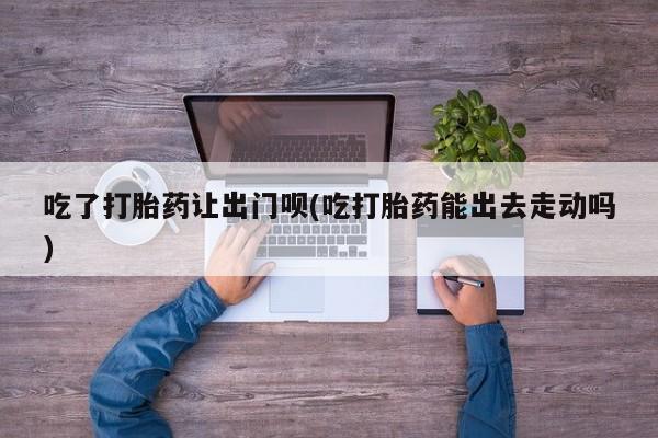 推荐个卖打胎药微信联系方式吃了打胎药让出门呗(吃打胎药能出去走动吗)