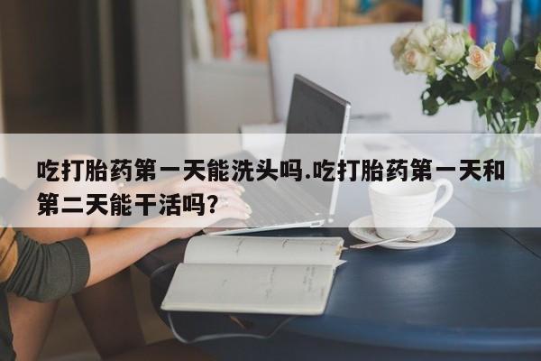 推荐个卖打胎药微信联系方式吃打胎药第一天能洗头吗.吃打胎药第一天和第二天能干活吗？