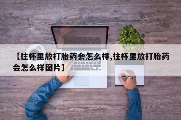 推荐个卖打胎药微信联系方式【往杯里放打胎药会怎么样,往杯里放打胎药会怎么样图片】