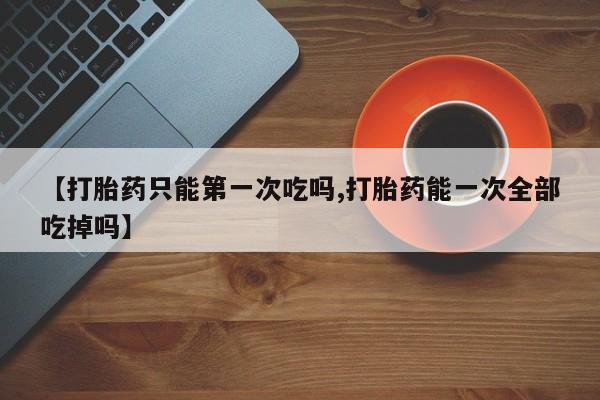 推荐个卖打胎药微信联系方式【打胎药只能第一次吃吗,打胎药能一次全部吃掉吗】