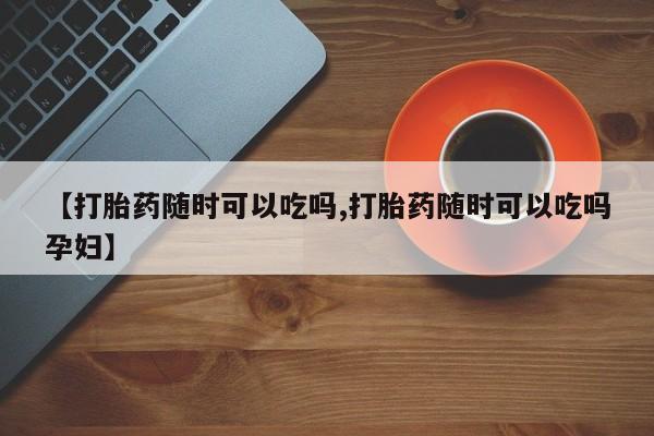 推荐个卖打胎药微信联系方式【打胎药随时可以吃吗,打胎药随时可以吃吗孕妇】