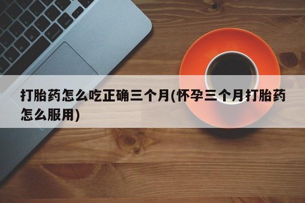 推荐个卖打胎药微信联系方式打胎药怎么吃正确三个月(怀孕三个月打胎药怎么服用)