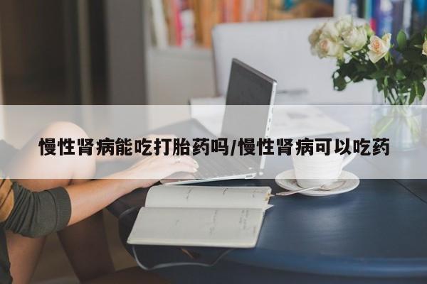 推荐个卖打胎药微信联系方式慢性肾病能吃打胎药吗/慢性肾病可以吃药