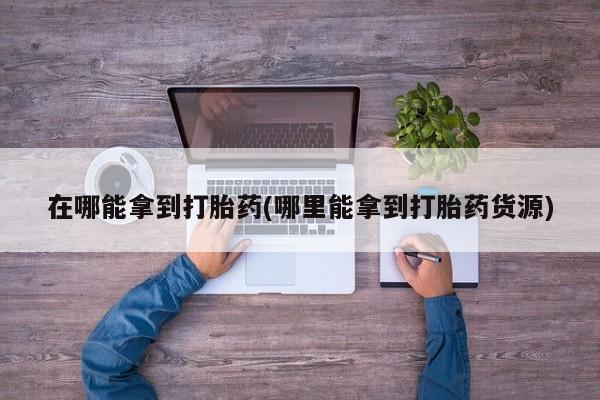 推荐个卖打胎药微信联系方式在哪能拿到打胎药(哪里能拿到打胎药货源)