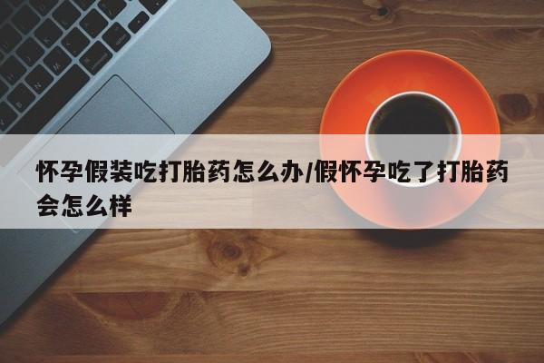 推荐个卖打胎药微信联系方式怀孕假装吃打胎药怎么办/假怀孕吃了打胎药会怎么样