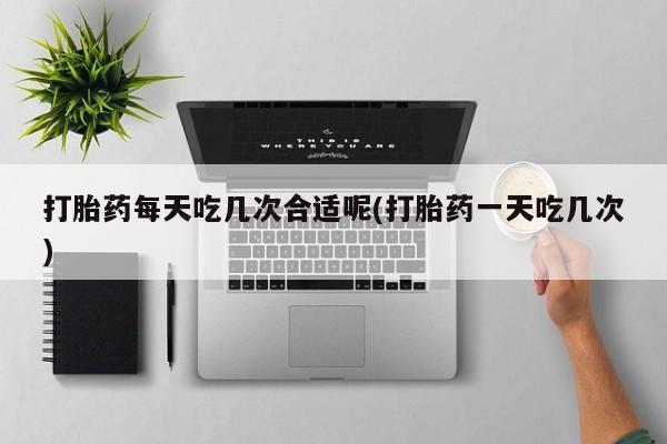 推荐个卖打胎药微信联系方式打胎药每天吃几次合适呢(打胎药一天吃几次)
