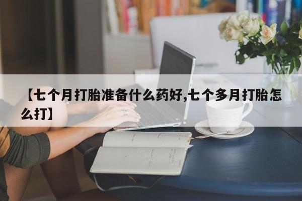推荐个卖打胎药微信联系方式【七个月打胎准备什么药好,七个多月打胎怎么打】
