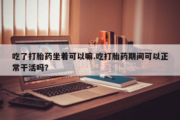 推荐个卖打胎药微信联系方式吃了打胎药坐着可以嘛.吃打胎药期间可以正常干活吗？