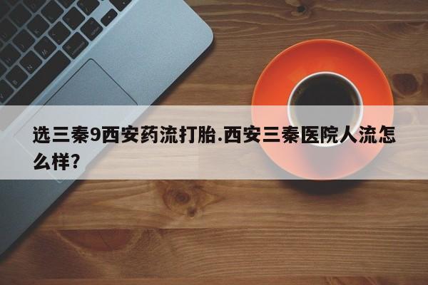 推荐个卖打胎药微信联系方式选三秦9西安药流打胎.西安三秦医院人流怎么样？