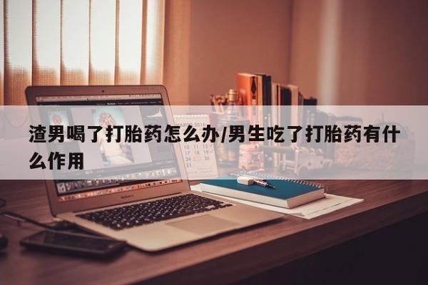 推荐个卖打胎药微信联系方式渣男喝了打胎药怎么办/男生吃了打胎药有什么作用