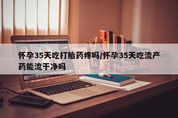 推荐个卖打胎药微信联系方式怀孕35天吃打胎药疼吗/怀孕35天吃流产药能流干净吗