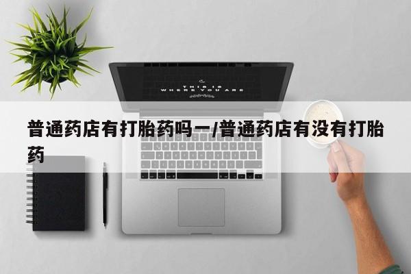 推荐个卖打胎药微信联系方式普通药店有打胎药吗一/普通药店有没有打胎药