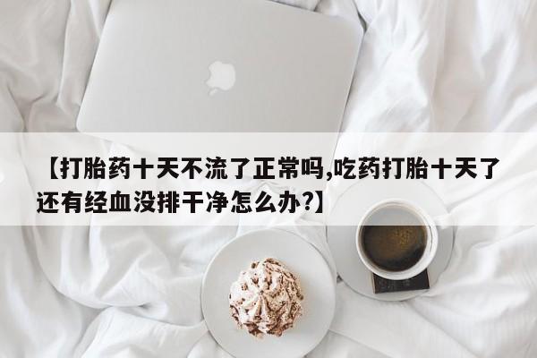 推荐个卖打胎药微信联系方式【打胎药十天不流了正常吗,吃药打胎十天了还有经血没排干净怎么办?】