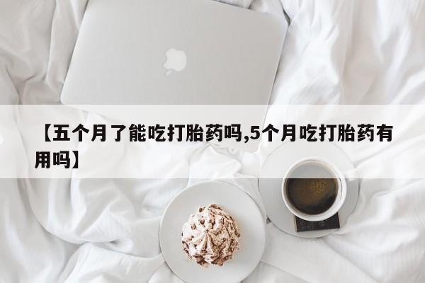 推荐个卖打胎药微信联系方式【五个月了能吃打胎药吗,5个月吃打胎药有用吗】