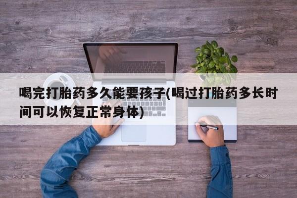 推荐个卖打胎药微信联系方式喝完打胎药多久能要孩子(喝过打胎药多长时间可以恢复正常身体)