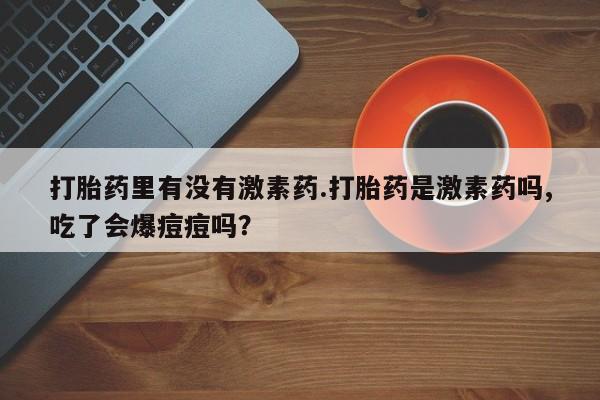 推荐个卖打胎药微信联系方式打胎药里有没有激素药.打胎药是激素药吗,吃了会爆痘痘吗？