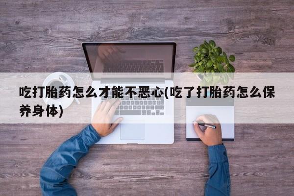 推荐个卖打胎药微信联系方式吃打胎药怎么才能不恶心(吃了打胎药怎么保养身体)