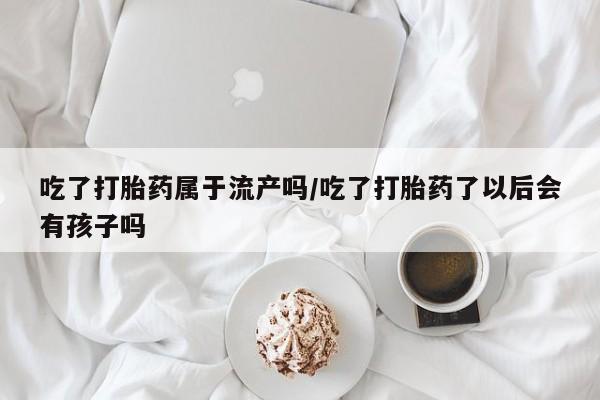 推荐个卖打胎药微信联系方式吃了打胎药属于流产吗/吃了打胎药了以后会有孩子吗