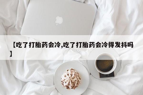 推荐个卖打胎药微信联系方式【吃了打胎药会冷,吃了打胎药会冷得发抖吗】