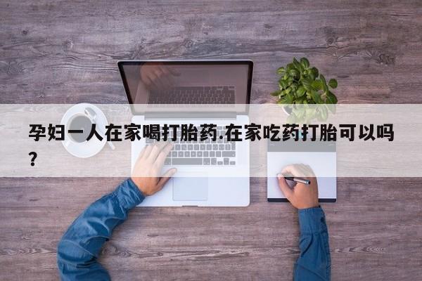 推荐个卖打胎药微信联系方式孕妇一人在家喝打胎药.在家吃药打胎可以吗？