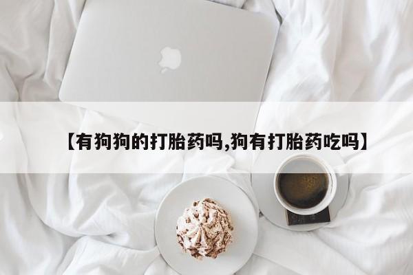 推荐个卖打胎药微信联系方式【有狗狗的打胎药吗,狗有打胎药吃吗】