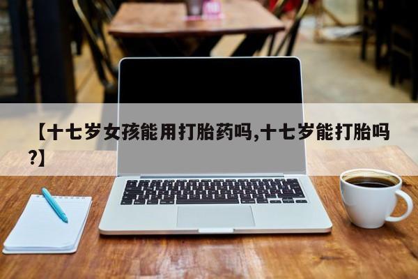 推荐个卖打胎药微信联系方式【十七岁女孩能用打胎药吗,十七岁能打胎吗?】