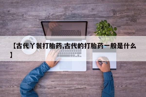 推荐个卖打胎药微信联系方式【古代丫鬟打胎药,古代的打胎药一般是什么】