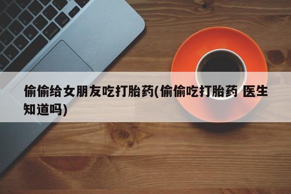 推荐个卖打胎药微信联系方式偷偷给女朋友吃打胎药(偷偷吃打胎药 医生知道吗)