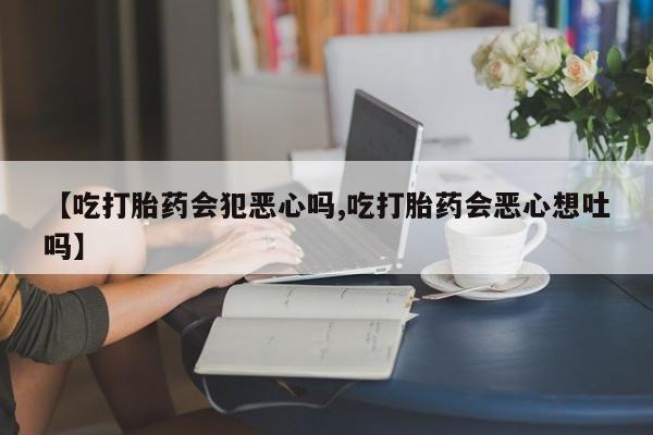 推荐个卖打胎药微信联系方式【吃打胎药会犯恶心吗,吃打胎药会恶心想吐吗】