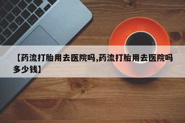 推荐个卖打胎药微信联系方式【药流打胎用去医院吗,药流打胎用去医院吗多少钱】