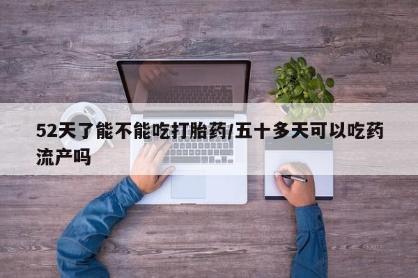 推荐个卖打胎药微信联系方式52天了能不能吃打胎药/五十多天可以吃药流产吗