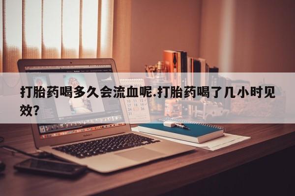推荐个卖打胎药微信联系方式打胎药喝多久会流血呢.打胎药喝了几小时见效？