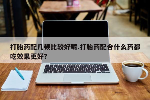 推荐个卖打胎药微信联系方式打胎药配几顿比较好呢.打胎药配合什么药都吃效果更好？