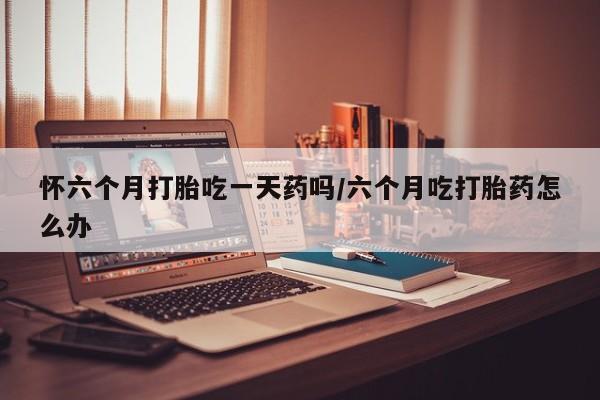 推荐个卖打胎药微信联系方式怀六个月打胎吃一天药吗/六个月吃打胎药怎么办