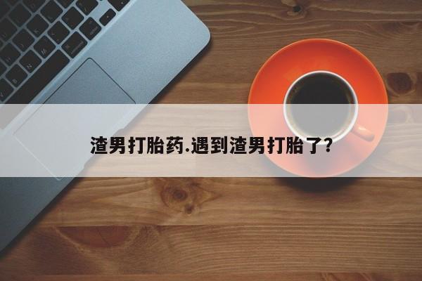 推荐个卖打胎药微信联系方式渣男打胎药.遇到渣男打胎了?