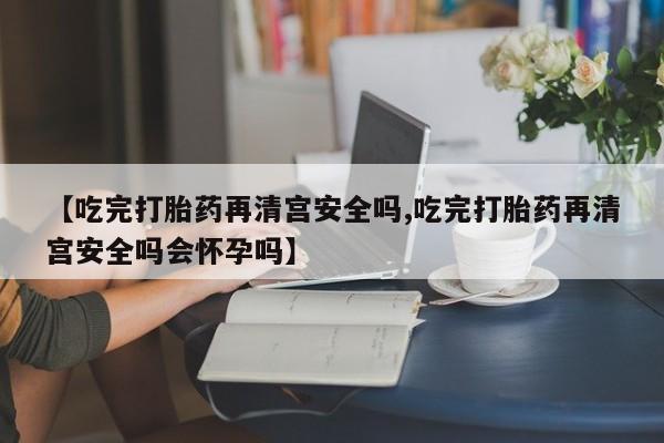 推荐个卖打胎药微信联系方式【吃完打胎药再清宫安全吗,吃完打胎药再清宫安全吗会怀孕吗】
